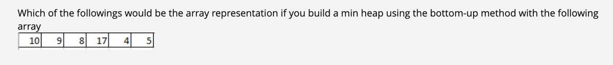 Which of the followings would be the array representation if you build a min heap using the bottom-up method with the following
array
10 9
8
17
4 5