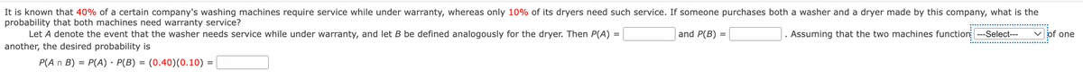 It is known that 40% of a certain company's washing machines require service while under warranty, whereas only 10% of its dryers need such service. If someone purchases both a washer and a dryer made by this company, what is the
probability that both machines need warranty service?
Let A denote the event that the washer needs service while under warranty, and let B be defined analogously for the dryer. Then P(A)
and P(B) =
Assuming that the two machines function ---Select---
V of one
another, the desired probability is
P(A n B)
P(A) · P(B) = (0.40)(0.10) =
%3D
%3D
