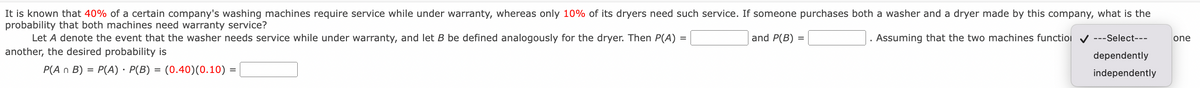 It is known that 40% of a certain company's washing machines require service while under warranty, whereas only 10% of its dryers need such service. If someone purchases both a washer and a dryer made by this company, what is the
probability that both machines need warranty service?
Let A denote the event that the washer needs service while under warranty, and let B be defined analogously for the dryer. Then P(A)
and P(B) =
Assuming that the two machines functioi v ---Select---
one
another, the desired probability is
dependently
P(A n B)
P(A) · P(B) = (0.40)(0.10) =
%3D
%3D
independently
