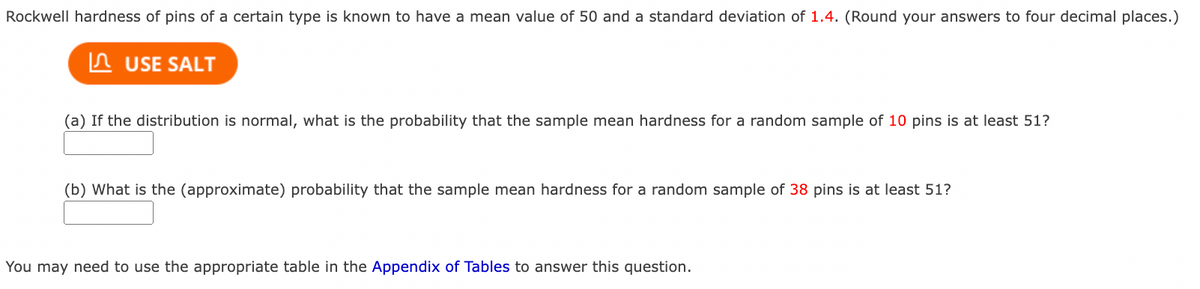 Rockwell hardness of pins of a certain type is known to have a mean value of 50 and a standard deviation of 1.4. (Round your answers to four decimal places.)
In USE SALT
(a) If the distribution is normal, what is the probability that the sample mean hardness for a random sample of 10 pins is at least 51?
(b) What is the (approximate) probability that the sample mean hardness for a random sample of 38 pins is at least 51?
You may need to use the appropriate table in the Appendix of Tables to answer this question.
