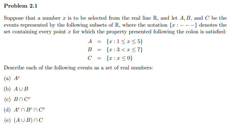 Problem 2.1
Suppose that a number r is to be selected from the real line R, and let A, B, and C be the
events represented by the following subsets of R, where the notation {x : - --} denotes the
set containing every point x for which the property presented following the colon is satisfied:
A = {x:1<x <5}
{x :3 <x < 7}
C = {r:x<0}
B
Describe each of the following events as a set of real numbers:
(а) Ас
(b) AUB
(c) BNCC
(d) A°n B°n C°
(e) (AUB)nC
