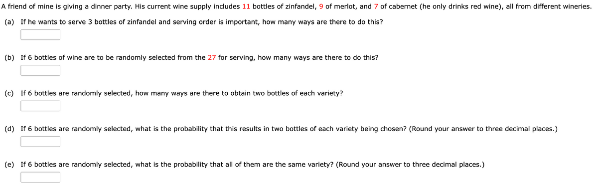 A friend of mine is giving a dinner party. His current wine supply includes 11 bottles of zinfandel, 9 of merlot, and 7 of cabernet (he only drinks red wine), all from different wineries.
(a) If he wants to serve 3 bottles of zinfandel and serving order is important, how many ways are there to do this?
(b) If 6 bottles of wine are to be randomly selected from the 27 for serving, how many ways are there to do this?
(c) If 6 bottles are randomly selected, how many ways are there to obtain two bottles of each variety?
(d) If 6 bottles are randomly selected, what is the probability that this results in two bottles of each variety being chosen? (Round your answer to three decimal places.)
(e) If 6 bottles are randomly selected, what is the probability that all of them are the same variety? (Round your answer to three decimal places.)
