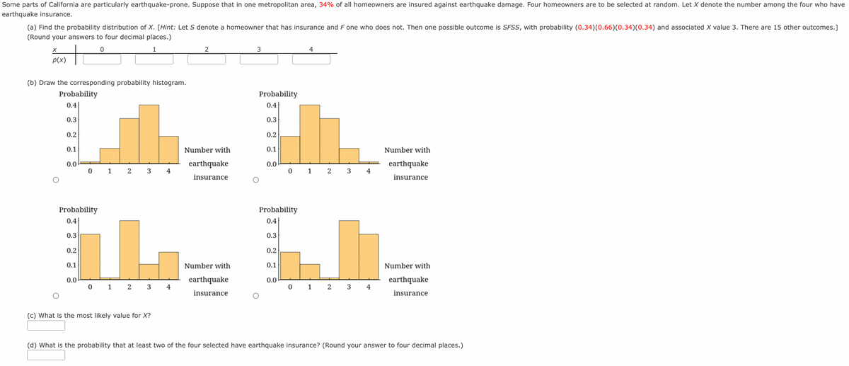 Some parts of California are particularly earthquake-prone. Suppose that in one metropolitan area, 34% of all homeowners are insured against earthquake damage. Four homeowners are to be selected at random. Let X denote the number among the four who have
earthquake insurance.
(a) Find the probability distribution of X. [Hint: Let S denote a homeowner that has insurance and F one who does not. Then one possible outcome is SFSS, with probability (0.34)(0.66)(0.34)(0.34) and associated X value 3. There are 15 other outcomes.]
(Round your answers to four decimal places.)
to
1
4
p(x)
(b) Draw the corresponding probability histogram.
Probability
Probability
0.4
0.4
0.3
0.3
0.2
0.2
0.1
Number with
0.1
Number with
0.0
earthquake
0.0
earthquake
0 1 2 3
4
0 1 2 3
4
insurance
insurance
Probability
Probability
0.4
0.4
0.3
0.3
0.2
0.2
0.1
Number with
0.1
Number with
0.0
earthquake
0.0
earthquake
0 1 2 3
4
0 1 2 3
4
insurance
insurance
(c) What is the most likely value for X?
(d) What is the probability that at least two of the four selected have earthquake insurance? (Round your answer to four decimal places.)
