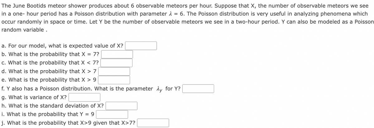 The June Bootids meteor shower produces about 6 observable meteors per hour. Suppose that X, the number of observable meteors we see
in a one- hour period has a Poisson distribution with parameter 1 = 6. The Poisson distribution is very useful in analyzing phenomena which
occur randomly in space or time. Let Y be the number of observable meteors we see in a two-hour period. Y can also be modeled as a Poisson
random variable .
a. For our model, what is expected value of X?
b. What is the probability that X = 7?
c. What is the probability that X < 7?
d. What is the probability that X > 7
e. What is the probability that X > 9
f. Y also has a Poisson distribution. What is the parameter Ay for Y?
g. What is variance of X?
h. What is the standard deviation of X?
i. What is the probability that Y = 9
j. What is the probability that X>9 given that X>7?
