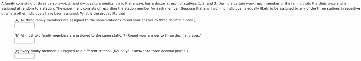 A family consisting of three persons-A, B, and C-goes to a medical clinic that always has a doctor at each of stations 1, 2, and 3. During a certain week, each member of the family visits the clinic once and is
assigned at random to a station. The experiment consists of recording the station number for each member. Suppose that any incoming individual is equally likely to be assigned to any of the three stations irrespective
of where other individuals have been assigned. What is the probability that
(a) All three family members are assigned to the same station? (Round your answer to three decimal places.)
(b) At most two family members are assigned to the same station? (Round your answer to three decimal places.)
(c) Every family member is assigned to a different station? (Round your answer to three decimal places.)
