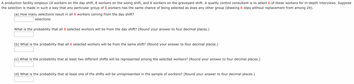 A production facility employs 10 workers on the day shift, 8 workers on the swing shift, and 6 workers on the graveyard shift. A quality control consultant is to select 6 of these workers for in-depth interviews. Suppose
the selection is made in such a way that any particular group of 6 workers has the same chance of being selected as does any other group (drawing 6 slips without replacement from among 24).
(a) How many selections result in all 6 workers coming from the day shift?
selections
What is the probability that all 6 selected workers will be from the day shift? (Round your answer to four decimal places.)
(b) What is the probability that all 6 selected workers will be from the same shift? (Round your answer to four decimal places.)
(c) What is the probability that at least two different shifts will be represented among the selected workers? (Round your answer to four decimal places.)
(d) What is the probability that at least one of the shifts will be unrepresented in the sample of workers? (Round your answer to four decimal places.)
