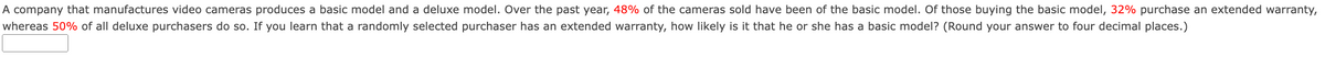 A company that manufactures video cameras produces a basic model and a deluxe model. Over the past year, 48% of the cameras sold have been of the basic model. Of those buying the basic model, 32% purchase an extended warranty,
whereas 50% of all deluxe purchasers do so. If you learn that a randomly selected purchaser has an extended warranty, how likely is it that he or she has a basic model? (Round your answer to four decimal places.)
