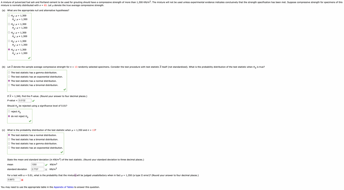 A mixture of pulverized fuel ash and Portland cement to be used for grouting should have a compressive strength of more than 1,300 KN/m2. The mixture will not be used unless experimental evidence indicates conclusively that the strength specification has been met. Suppose compressive strength for specimens of this
mixture is normally distributed with o = 65. Let μ denote the true average compressive strength.
(a) What are the appropriate null and alternative hypotheses?
O Ho: μ> 1,300
H₂: μ = 1,300
|Ο Hg: μ < 1,300
H₂: μ = 1,300
OH = 1,300
H₂:μ 1,300
Ho: μ = 1,300
Ha: μ< 1,300
Ho: μ = 1,300
Ha: μ> 1,300
(b) Let X denote the sample average compressive strength for n = 13 randomly selected specimens. Consider the test procedure with test statistic X itself (not standardized). What is the probability distribution of the test statistic when Ho is true?
O The test statistic has a gamma distribution.
O The test statistic has an exponential distribution.
O The test statistic has a normal distribution.
O The test statistic has a binomial distribution.
If X = 1,340, find the P-value. (Round your answer to four decimal places.)
P-value = 0.0132
Should Ho be rejected using a significance level of 0.01?
O reject Ho
O do not reject Ho
(c) What is the probability distribution of the test statistic when μ = 1,350 and n = 13?
O The test statistic has a normal distribution.
O The test statistic has a binomial distribution.
O The test statistic has a gamma distribution.
O The test statistic has an exponential distribution.
State the mean and standard deviation (in KN/m2) of the test statistic. (Round your standard deviation to three decimal places.)
KN/m²
mean
1350
2.7737
standard deviation
X KN/m²
For a test with a = 0.01, what is the probability that the mixture will be judged unsatisfactory when in fact μ = 1,350 (a type II error)? (Round your answer to four decimal places.)
0.9973 X
You may need to use the appropriate table in the Appendix of Tables to answer this question.