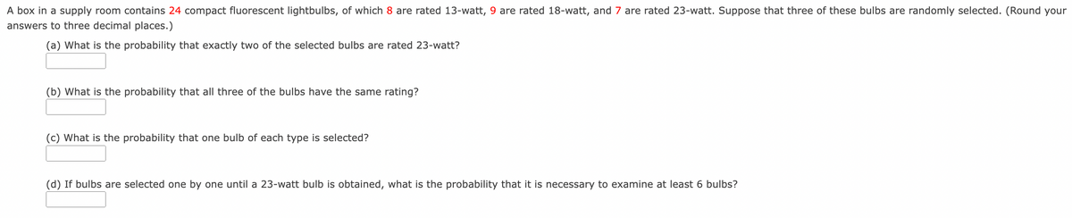 A box in a supply room contains 24 compact fluorescent lightbulbs, of which 8 are rated 13-watt, 9 are rated 18-watt, and 7 are rated 23-watt. Suppose that three of these bulbs are randomly selected. (Round your
answers to three decimal places.)
(a) What is the probability that exactly two of the selected bulbs are rated 23-watt?
(b) What is the probability that all three of the bulbs have the same rating?
(c) What is the probability that one bulb of each type is selected?
(d) If bulbs are selected one by one until a 23-watt bulb is obtained, what is the probability that it is necessary to examine at least 6 bulbs?
