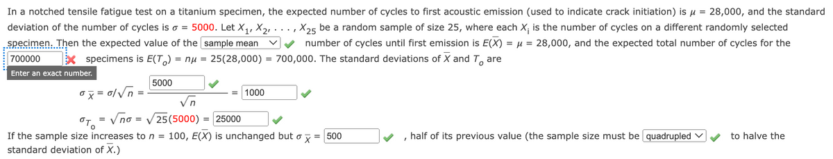 In a notched tensile fatigue test on a titanium specimen, the expected number of cycles to first acoustic emission (used to indicate crack initiation) is u = 28,000, and the standard
deviation of the number of cycles is o = 5000. Let X, X21 · ..
specimen. Then the expected value of the sample mean
X25 be a random sample of size 25, where each X; is the number of cycles on a different randomly selected
number of cycles until first emission is E(X) = µ = 28,000, and the expected total number of cycles for the
700000
x specimens is E(T,) = nu = 25(28,000) = 700,000. The standard deviations of X and T, are
Enter an exact number.
5000
ox = 0/Vn =
1000
Vn
Vno = V25(5000)
25000
If the sample size increases to n = 100, E(X) is unchanged but o y = 500
half of its previous value (the sample size must be quadrupled v
to halve the
standard deviation of X.)
