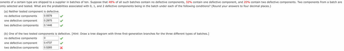 ponents of a certain type are shipped to a supplier in batches of ten. Suppose that 48% of all such batches contain no defective components, 32% contain one defective component, and 20% contain two defective components. Two components from a batch are
omly selected and tested. What are the probabilities associated with 0, 1, and 2 defective components being in the batch under each of the following conditions? (Round your answers to four decimal places.)
(a) Neither tested component is defective.
no defective components
0.5579
one defective component
0.2975
two defective components
0.1446
(b) One of the two tested components is defective. [Hint: Draw a tree diagram with three first-generation branches for the three different types of batches.]
no defective components
one defective component
0.4737
two defective components
0.5265
