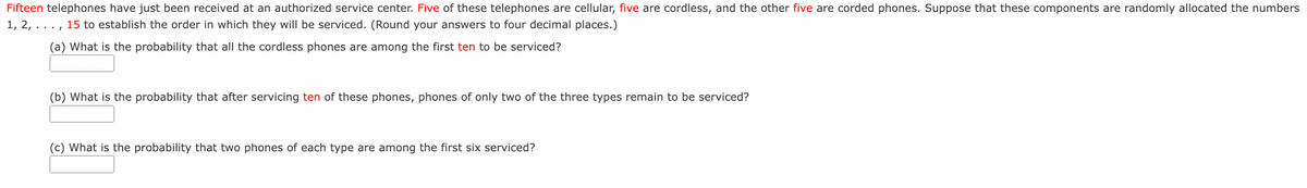 Fifteen telephones have just been received at an authorized service center. Five of these telephones are cellular, five are cordless, and the other five are corded phones. Suppose that these components are randomly allocated the numbers
1, 2, ...,
15 to establish the order in which they will be serviced. (Round your answers to four decimal places.)
(a) What is the probability that all the cordless phones are among the first ten to be serviced?
(b) What is the probability that after servicing ten of these phones, phones of only two of the three types remain to be serviced?
(c) What is the probability that two phones of each type are among the first six serviced?
