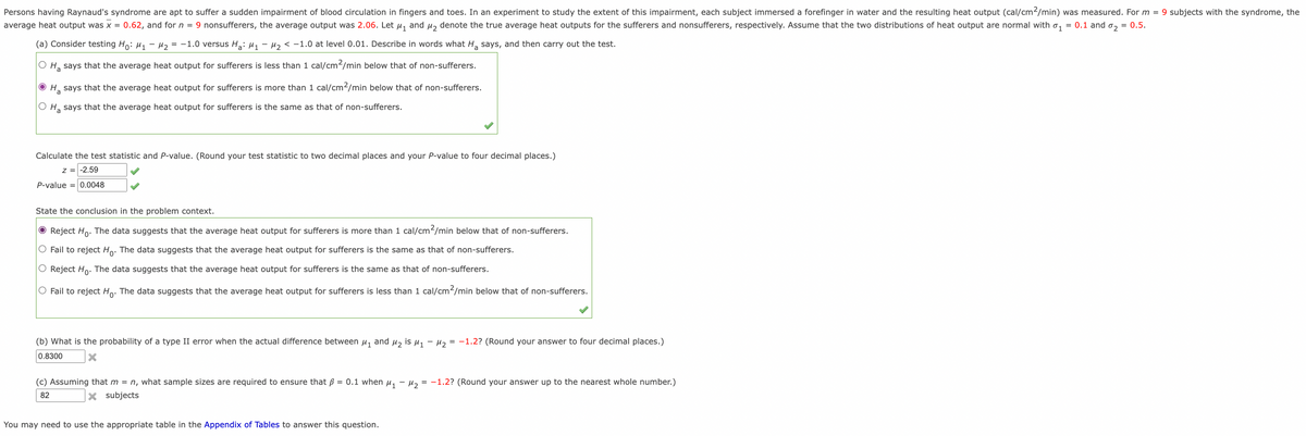 Persons having Raynaud's syndrome are apt to suffer a sudden impairment of blood circulation in fingers and toes. In an experiment to study the extent of this impairment, each subject immersed a forefinger in water and the resulting heat output (cal/cm²/min) was measured. For m = 9 subjects with the syndrome, the
average heat output was x = 0.62, and for n = 9 nonsufferers, the average output was 2.06. Let μ₁ and μ₂ denote the true average heat outputs for the sufferers and nonsufferers, respectively. Assume that the two distributions of heat output are normal with ₁ = 0.1 and ₂ = 0.5.
(a) Consider testing Ho: M₁ M₂
= -1.0 versus H₂: M₁ M₂ < -1.0 at level 0.01. Describe in words what H₂ says, and then carry out the test.
O H₂ says that the average heat output for sufferers is less than 1 cal/cm²/min below that of non-sufferers.
ⒸH₂ says that the average heat output for sufferers is more than 1 cal/cm2/min below that of non-sufferers.
a
O H₂ says that the average heat output for sufferers is the same as that of non-sufferers.
Calculate the test statistic and P-value. (Round your test statistic to two decimal places and your P-value to four decimal places.)
Z = -2.59
P-value = 0.0048
State the conclusion in the problem context.
Reject Ho. The data suggests that the average heat output for sufferers is more than 1 cal/cm²/min below that of non-sufferers.
O Fail to reject Ho. The data suggests that the average heat output for sufferers is the same as that of non-sufferers.
O Reject Ho. The data suggests that the average heat output for sufferers is the same as that of non-sufferers.
O Fail to reject Ho. The data suggests that the average heat output for sufferers is less than 1 cal/cm²/min below that of non-sufferers.
(b) What is the probability of a type II error when the actual difference between μ₁ and μ₂ is μ₁ −μ₂ = -1.2? (Round your answer to four decimal places.)
X
0.8300
(c) Assuming that m = n, what sample sizes are required to ensure that ß = 0.1 when M₁ M₂ = -1.2? (Round your answer up to the nearest whole number.)
X subjects
82
You may need to use the appropriate table in the Appendix of Tables to answer this question.