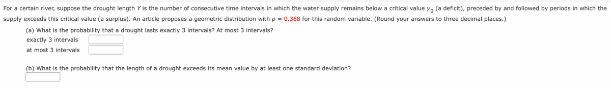 For a certain river, suppose the drought length Y is the number of consecutive time intervals in which the water supply remains below a critical value Y, (a deficit), preceded by and followed by periods in which the
supply exceeds this critical value (a surplus). An article proposes a geometric distribution with p = 0.368 for this random variable. (Round your answers to three decimal places.)
(a) What is the probability that a drought lasts exactly 3 intervals? At most 3 intervals?
exactly 3 intervals
at most 3 intervals
(b) What is the probability that the length of a drought exceeds its mean value by at least one standard deviation?
