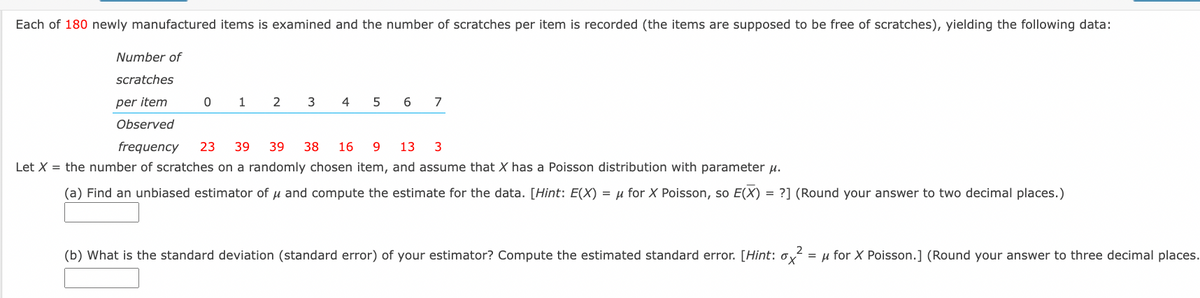 Each of 180 newly manufactured items is examined and the number of scratches per item is recorded (the items are supposed to be free of scratches), yielding the following data:
Number of
scratches
per item
1
2
6
7
Observed
frequency
23
39
39
38
16
13
3
Let X = the number of scratches on a randomly chosen item, and assume that X has a Poisson distribution with parameter u.
(a) Find an unbiased estimator of u and compute the estimate for the data. [Hint: E(X) = µ for X Poisson, so E(X) = ?] (Round your answer to two decimal places.)
2
(b) What is the standard deviation (standard error) of your estimator? Compute the estimated standard error. [Hint: ox = u for X Poisson.] (Round your answer to three decimal places.
