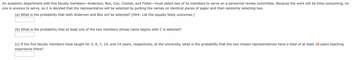 An academic department with five faculty members-Anderson, Box, Cox, Cramer, and Fisher-must select two of its members to serve on a personnel review committee. Because the work will be time-consuming, no
one is anxious to serve, so it is decided that the representative will be selected by putting the names on identical pieces of paper and then randomly selecting two.
(a) What is the probability that both Anderson and Box will be selected? [Hint: List the equally likely outcomes.]
(b) What is the probability that at least one of the two members whose name begins with C is selected?
(c) If the five faculty members have taught for 3, 6, 7, 10, and 14 years, respectively, at the university, what is the probability that the two chosen representatives have a total of at least 18 years teaching
experience there?
