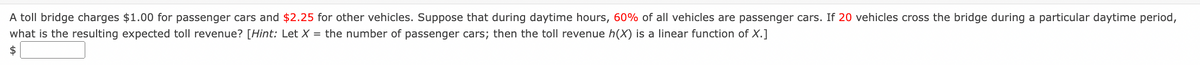 A toll bridge charges $1.00 for passenger cars and $2.25 for other vehicles. Suppose that during daytime hours, 60% of all vehicles are passenger cars. If 20 vehicles cross the bridge during a particular daytime period,
what is the resulting expected toll revenue? [Hint: Let X = the number of passenger cars; then the toll revenue h(X) is a linear function of X.]
2$
