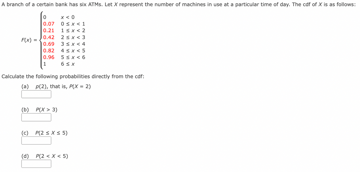 A branch of a certain bank has six ATMS. Let X represent the number of machines in use at a particular time of day. The cdf of X is as follows:
x < 0
0 < x < 1
1< x < 2
2 < x < 3
3 < x < 4
4 < x < 5
5 < x < 6
6 < x
0.07
0.21
0.42
F(x):
0.69
0.82
0.96
1
Calculate the following probabilities directly from the cdf:
(a) p(2), that is, P(X =
= 2)
(b) P(X > 3)
(c) P(2 < X < 5)
(d) P(2 < X < 5)
O O
