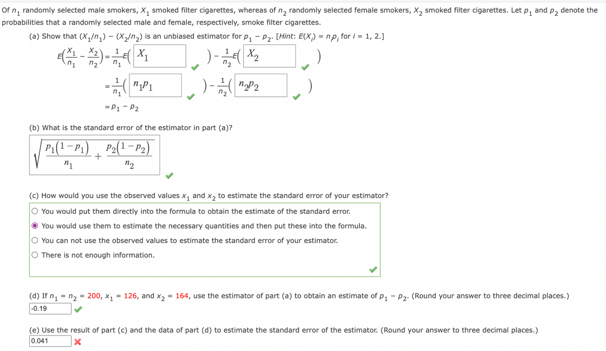 Of n, randomly selected male smokers, X, smoked filter cigarettes, whereas of n, randomly selected female smokers, X, smoked filter cigarettes. Let p, and p, denote the
probabilities that a randomly selected male and female, respectively, smoke filter cigarettes.
(a) Show that (X,/n,) - (X2/n,) is an unbiased estimator for p, - P2. [Hint: E(X;) = np, for i = 1, 2.]
E( X1
E( X2
n1
n2
n2
1
1
=
n1
n2
= P1 - P2
(b) What is the standard error of the estimator in part (a)?
P1(1-P1)
Р
+
P2(1-P2)
(c) How would you use the observed values x, and x, to estimate the standard error of your estimator?
O You would put them directly into the formula to obtain the estimate of the standard error.
O You would use them to estimate the necessary quantities and then put these into the formula.
O You can not use the observed values to estimate the standard error of your estimator.
O There is not enough information.
(d) If n, = n, = 200, x, = 126, and x, = 164, use the estimator of part (a) to obtain an estimate of p, - P2. (Round your answer to three decimal places.)
|-0.19
(e) Use the result of part (c) and the data of part (d) to estimate the standard error of the estimator. (Round your answer to three decimal places.)
0.041
