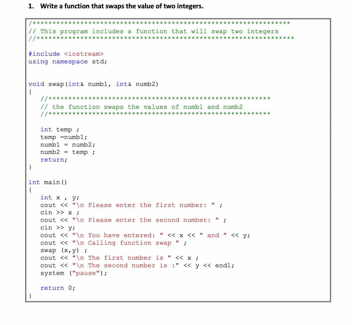 1. Write a function that swaps the value of two integers.
/****
**********
************
***********
// This program includes a function that will swap two integers
//***************
e****
#include <iostream>
using namespace std;
void swap (int& numbl, int& numb2)
{
//***
********
// the function swaps the values of numb1 and numb2
//********************************************************
int temp ;
temp =numb1;
numb1 = numb2;
numb2
temp ;
return;
int main ()
int x
y;
cout << "\n Please enter the first number:
cin >> x ;
cout << "\n Please enter the second
cin >> y;
cout << "\n You have entered:
cout << "\n Calling function swap
umber:
<< x << " and "
くく yi
(х, у) ;
swap
cout << "\n The first number is "
cout << "\n The second number is :" << y << endl;
system ("pause");
くく x;
return 0;
