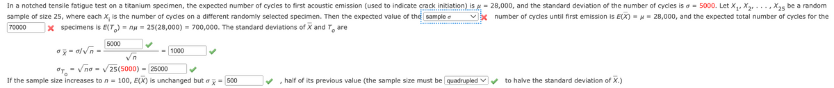 In a notched tensile fatigue test on a titanium specimen, the expected number of cycles to first acoustic emission (used to indicate crack initiation) is u
sample of size 25, where each X, is the number of cycles on a different randomly selected specimen. Then the expected value of the sample o
28,000, and the standard deviation of the number of cycles is o = 5000. Let X,, X, . . . , X25 be a random
number of cycles until first emission is E(X) = µ = 28,000, and the expected total number of cycles for the
70000
X specimens is E(T,) = nµ = 25(28,000)
= 700,000. The standard deviations of X and T, are
5000
1000
Vn
OT, = V no = V25(5000)
If the sample size increases to n = 100, E(X) is unchanged but o y = 500
= 25000
half of its previous value (the sample size must be quadrupled v
to halve the standard deviation of X.)
