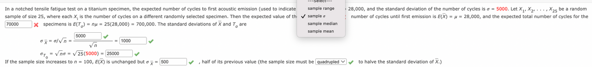 Séléct---
In a notched tensile fatigue test on a titanium specimen, the expected number of cycles to first acoustic emission (used to indicate
sample of size 25, where each X, is the number of cycles on a different randomly selected specimen. Then the expected value of th v sample o
sample range
: 28,000, and the standard deviation of the number of cycles is o = 5000. Let X,, X,, . .. , X25 be a random
number of cycles until first emission is E(X) = µ = 28,000, and the expected total number of cycles for the
70000
x specimens is E(T) = nu = 25(28,000) = 700,000. The standard deviations of X and T, are
sample median
sample mean
5000
ox = 0/Vn =
1000
in
Vno =
OTO
V 25 (5000)
= 25000
If the sample size increases to n =
100, E(X) is unchanged but o x = 500
half of its previous value (the sample size must be quadrupled v
to halve the standard deviation of X.)
