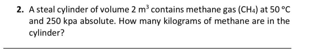 2. A steal cylinder of volume 2 m³ contains methane gas (CH4) at 50 °C
and 250 kpa absolute. How many kilograms of methane are in the
cylinder?