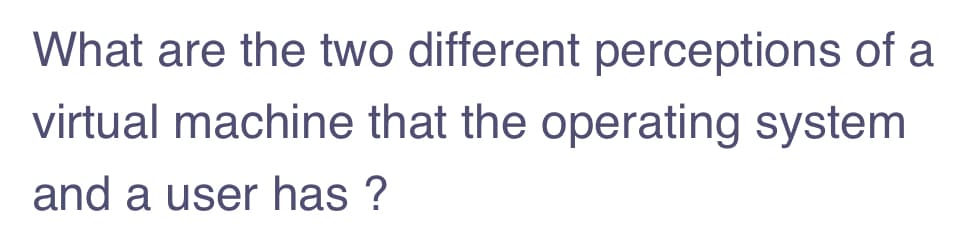 What are the two different perceptions of a
virtual machine that the operating system
and a user has ?
