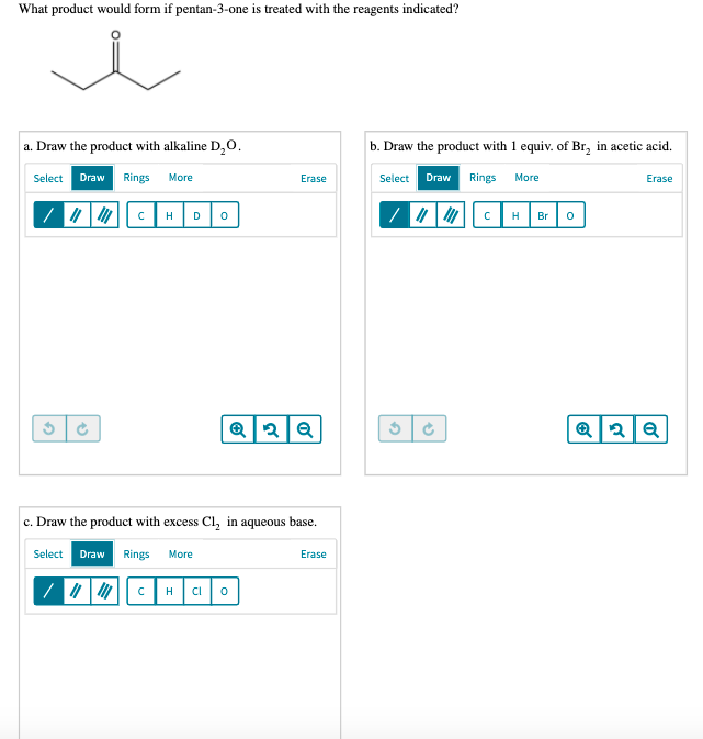 What product would form if pentan-3-one is treated with the reagents indicated?
a. Draw the product with alkaline D,0.
b. Draw the product with 1 equiv. of Br, in acetic acid.
Select Draw Rings
Select Draw Rings
More
Erase
More
Erase
H
D
H
Br
c. Draw the product with excess Cl, in aqueous base.
Select Draw Rings
More
Erase
H
CI
