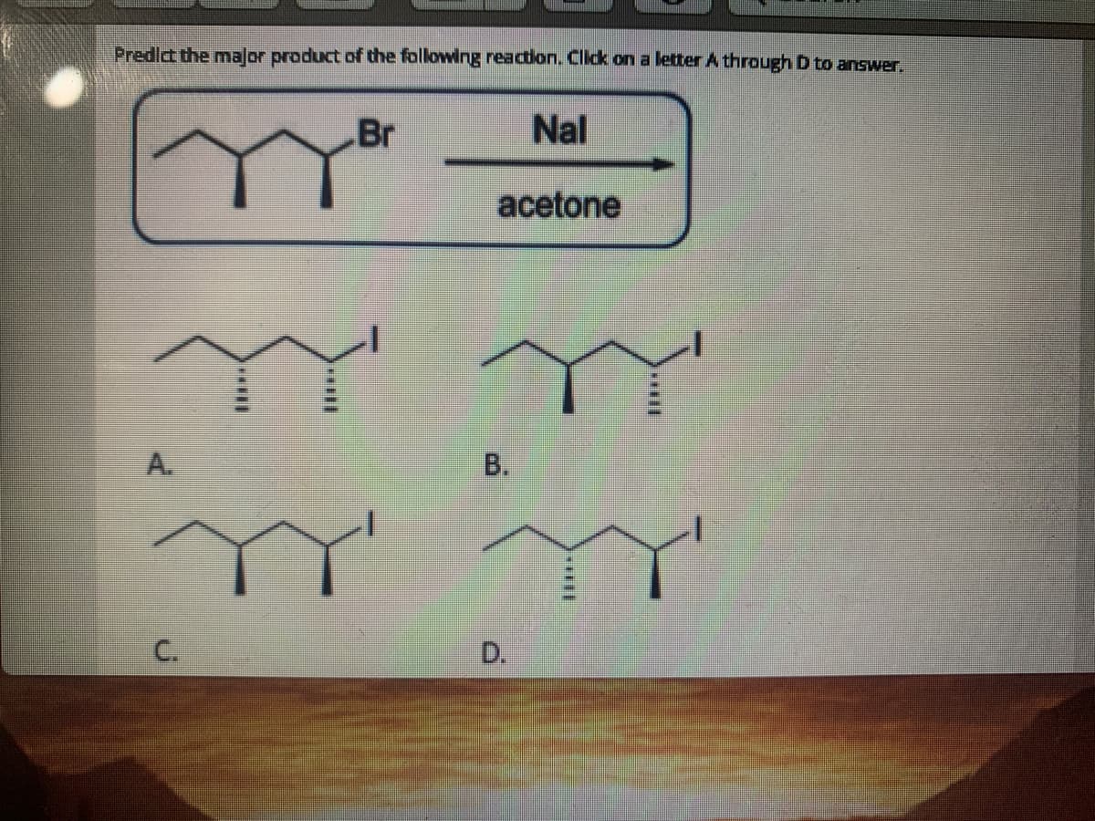 Predict the malor product of the following reaction. Click on a letter A through D to answer.
Br
Nal
acetone
A.
C.
D.
B.
