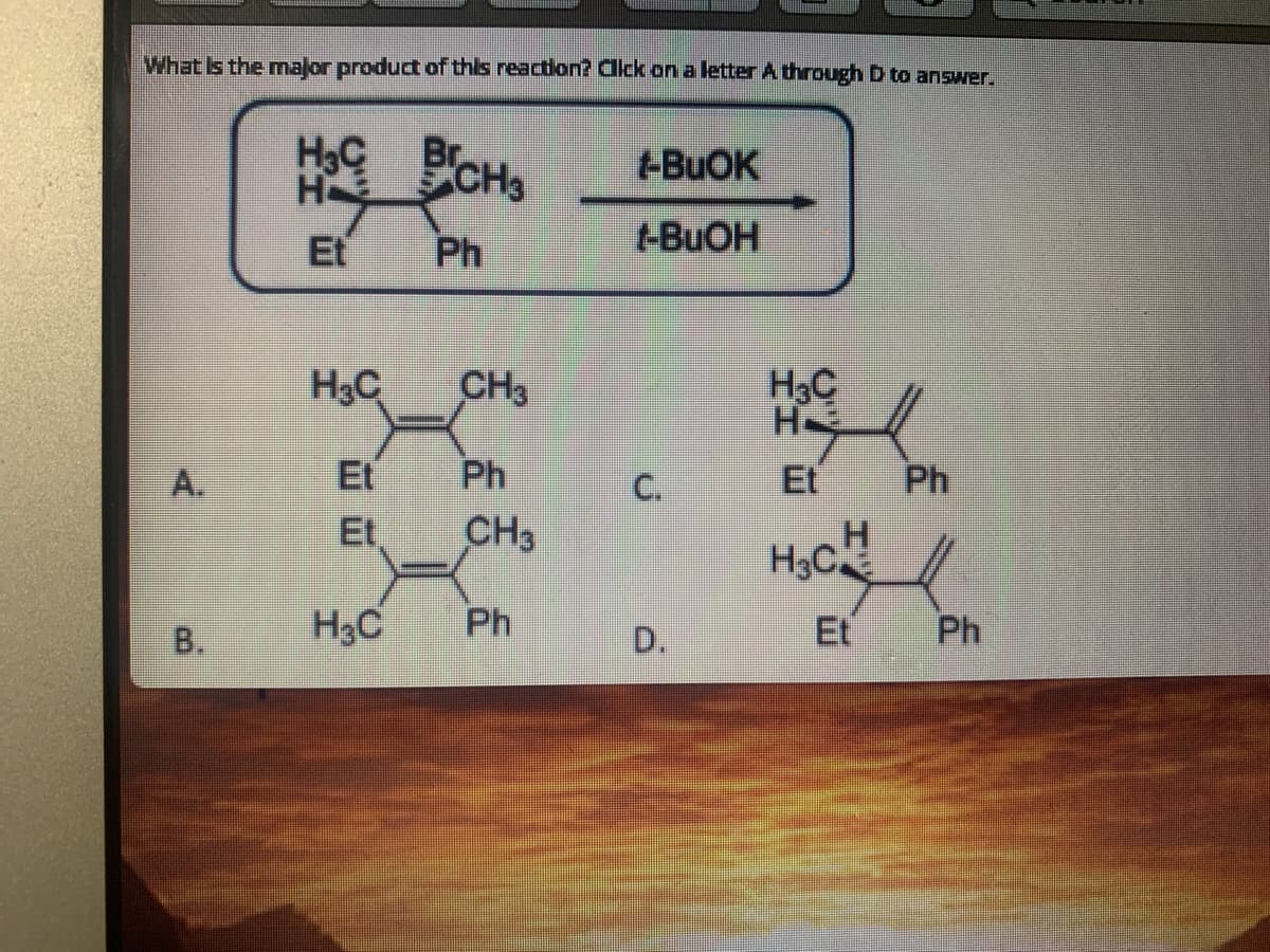 What Is the mnajor product of this reaction? Click on a letter A through D to answer.
HoC CHs
+BUOK
H
Et
Ph
-BUOH
H3C
H3C
H
CH3
A.
Et
Ph
Et
Ph
Et,
CH3
B.
H3C
Ph
D.
Et
Ph
C.
