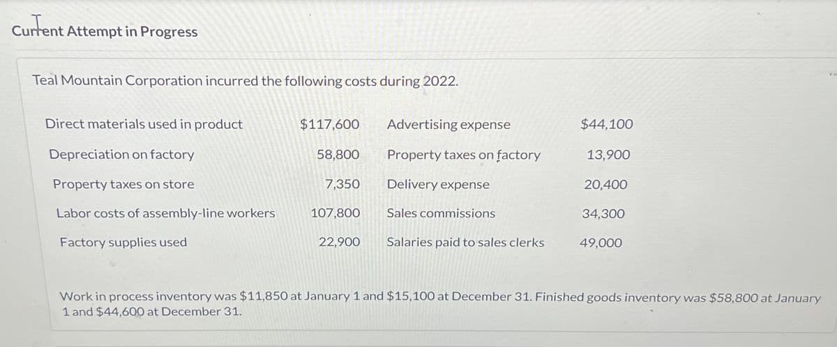 Current
Current Attempt in Progress
Teal Mountain Corporation incurred the following costs during 2022.
Direct materials used in product
Depreciation on factory
Property taxes on store
Labor costs of assembly-line workers
Factory supplies used
$117,600
58,800
7,350
107,800
22,900
Advertising expense
Property taxes on factory
Delivery expense
Sales commissions
Salaries paid to sales clerks
$44,100
13,900
20,400
34,300
49,000
Work in process inventory was $11,850 at January 1 and $15,100 at December 31. Finished goods inventory was $58,800 at January
1 and $44,600 at December 31.