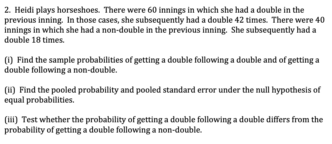 2. Heidi plays horseshoes. There were 60 innings in which she had a double in the
previous inning. In those cases, she subsequently had a double 42 times. There were 40
innings in which she had a non-double in the previous inning. She subsequently had a
double 18 times.
(i) Find the sample probabilities of getting a double following a double and of getting a
double following a non-double.
(ii) Find the pooled probability and pooled standard error under the null hypothesis of
equal probabilities.
(iii) Test whether the probability of getting a double following a double differs from the
probability of getting a double following a non-double.
