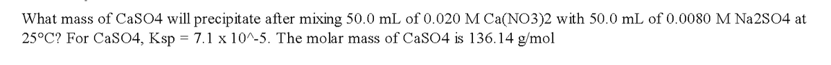 What mass of CaSO4 will precipitate after mixing 50.0 mL of 0.020 M Ca(NO3)2 with 50.0 mL of 0.0080 M Na2S04 at
25°C? For CaSO4, Ksp = 7.1 x 10^-5. The molar mass of CaSO4 is 136.14 g/mol
