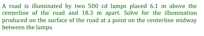 A road is illuminated by two 500 cd lamps placed 6.1 m above the
centerline of the road and 18.3 m apart. Solve for the illumination
produced on the surface of the road at a point on the centerline midway
between the lamps.
