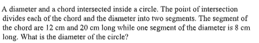 A diameter and a chord intersected inside a circle. The point of intersection
divides cach of the chord and the diameter into two segments. The segment of
the chord are 12 cm and 20 cm long while one segment of the diameter is 8 cm
long. What is the diameter of the circle?
