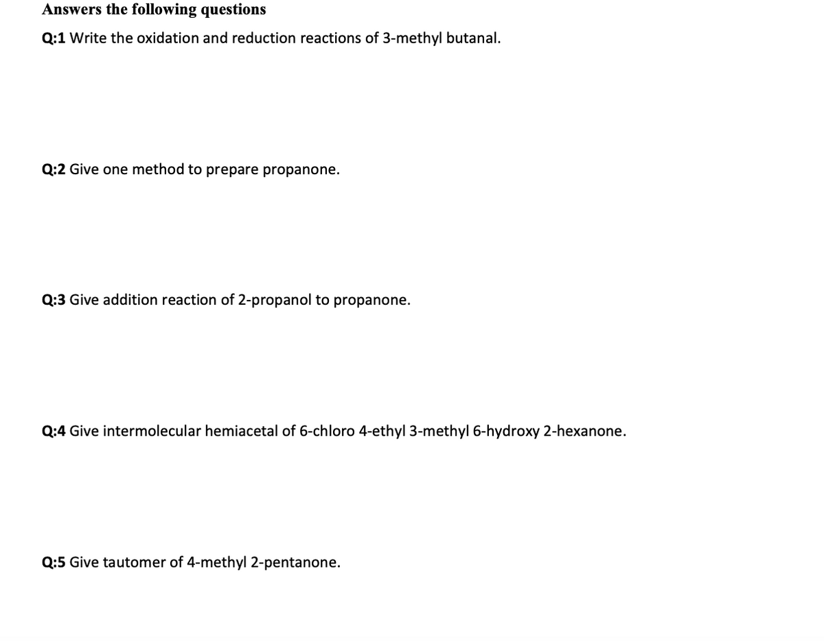 Answers the following questions
Q:1 Write the oxidation and reduction reactions of 3-methyl butanal.
Q:2 Give one method to prepare propanone.
Q:3 Give addition reaction of 2-propanol to propanone.
Q:4 Give intermolecular hemiacetal of 6-chloro 4-ethyl 3-methyl 6-hydroxy 2-hexanone.
Q:5 Give tautomer of 4-methyl 2-pentanone.
