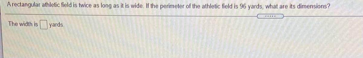 A rectangular athletic field is twice as long as it is wide. If the perimeter of the athletic field is 96 yards, what are its dimensions?
The width is yards
