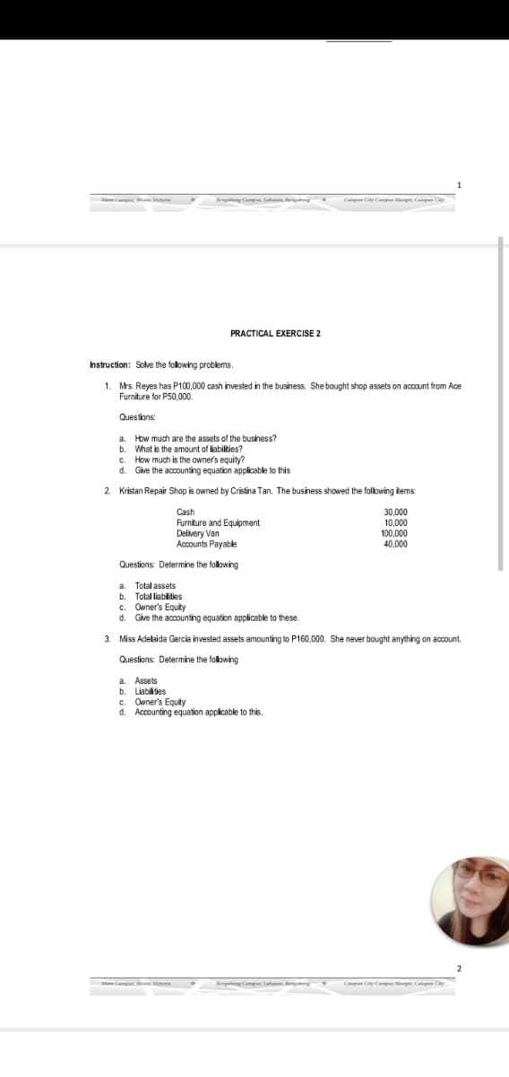 Aun Vtere
npleng Camp lahanen. erpteng
Calapum Cty Cp Menp Cel Cy
PRACTICAL EXERCISE 2
Instruction: Solve the folowing problems.
1. Mrs. Reyes has P100,000 cash invested in the business. She bought shop assets on account from Ace
Furniture for P50,000.
Questions:
a. How much are the assets of the business?
b. What is the amount of liabilties?
c. How much is the owner's equity?
d. Give the accounting equation applicable to this
2. Kristan Repair Shop is owned by Cristina Tan. The business showed the folowing items:
Cash
Furniture and Equipment
Delivery Van
Accounts Payable
30,000
10,000
100,000
40,000
Questions: Determine the following
a. Total assets
b. Total liabilities
c. Owner's Equity
d. Give the accounting equation applicable to these.
3. Miss Adelaida Garcia invested assets amounting to P160,000. She never bought anything on account.
Questions: Determine the following
a.
b. Liabilties
Owner's Equity
d. Accounting equation applicable to this.
Assets
Mam A Vterie
Benguteng Campn. Lahanem. engetery
Calepem Cty Cepan Menpre Cal Ciy

