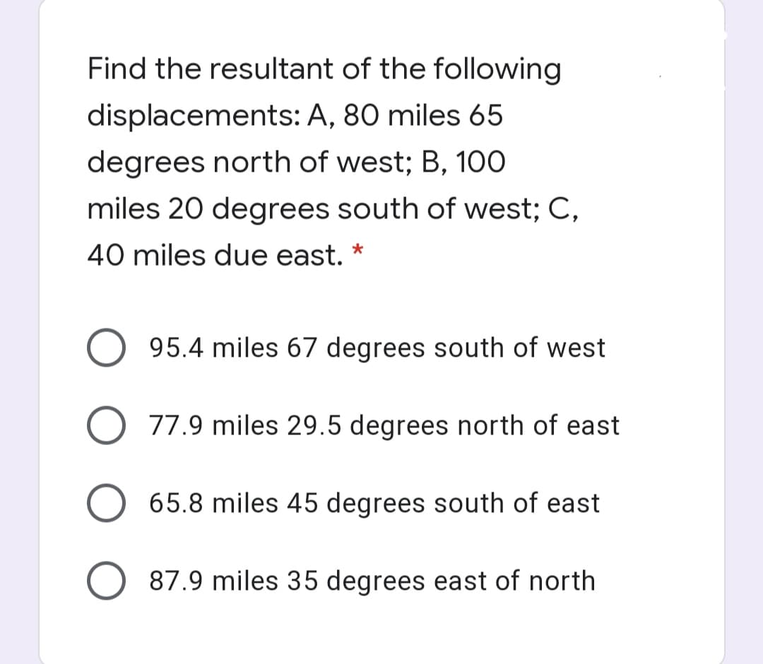 Find the resultant of the following
displacements: A, 80 miles 65
degrees north of west; B, 100
miles 20 degrees south of west; C,
40 miles due east. *
95.4 miles 67 degrees south of west
O 77.9 miles 29.5 degrees north of east
65.8 miles 45 degrees south of east
87.9 miles 35 degrees east of north
