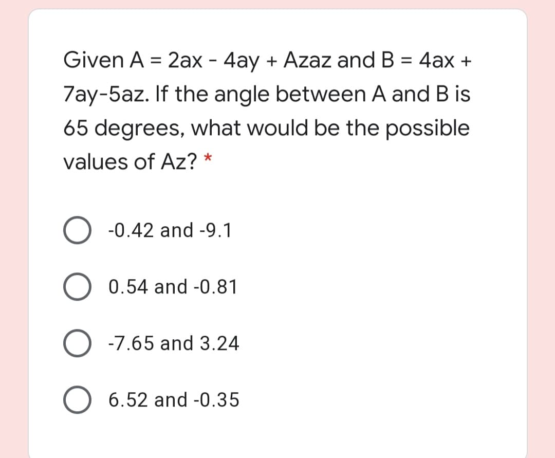 Given A = 2ax - 4ay + Azaz and B = 4ax +
%3D
7ay-5az. If the angle between A and B is
65 degrees, what would be the possible
values of Az? *
-0.42 and -9.1
0.54 and -0.81
O -7.65 and 3.24
O 6.52 and -0.35
