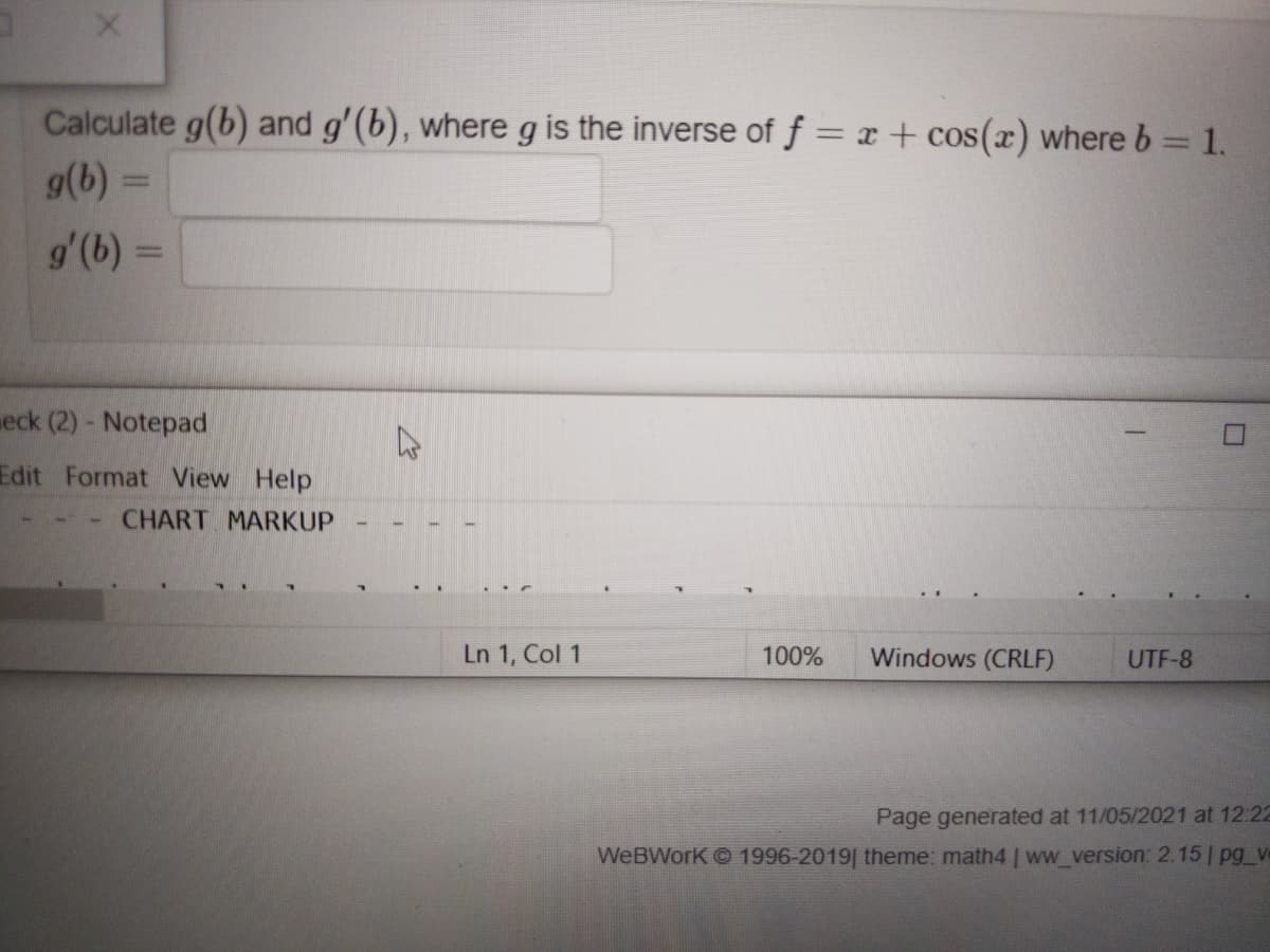 Calculate g(b) and g'(b), where g is the inverse of f = x + cos(x) where b = 1.
g(b) =
g'(b) =
eck (2) - Notepad
Edit Format View Help
CHART MARKUP
Ln 1, Col 1
100%
Windows (CRLF)
UTF-8
Page generated at 11/05/2021 at 12:22
WeBWork 1996-2019| theme: math4 | ww_version: 2.15 | pg_v
