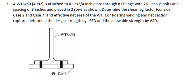 3. A WT8X50 (A992) is attached to a 12x3/4 inch plate through its flange with 7/8 inch ø bolts at a
spacing of 3 inches and placed in 2 rows as shown. Determine the shear lag factor (consider
Case 2 and Case 7) and effective net area of the WT. Considering yielding and net section
rupture, determine the design strength by LRFD and the allowable strength by ASD.
-WT8×50
PL 12x/4'
