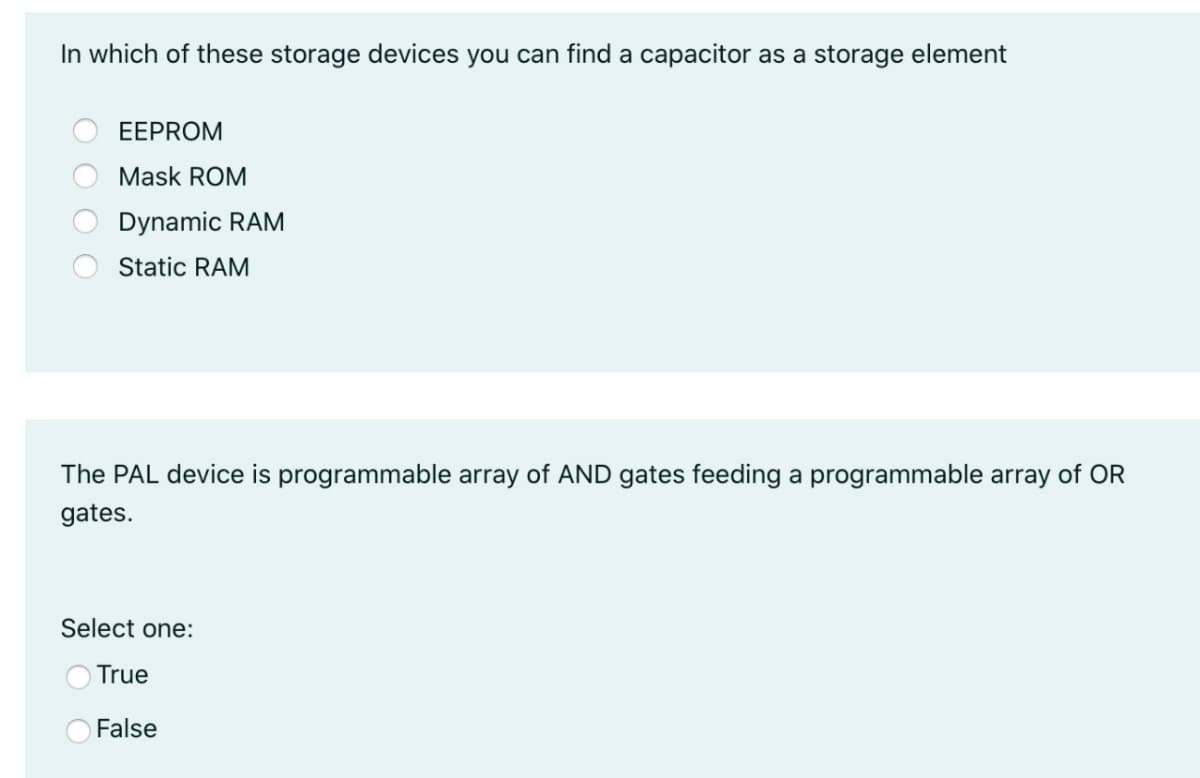 In which of these storage devices you can find a capacitor as a storage element
EEPROM
Mask ROM
Dynamic RAM
Static RAM
The PAL device is programmable array of AND gates feeding a programmable array of OR
gates.
Select one:
True
False
