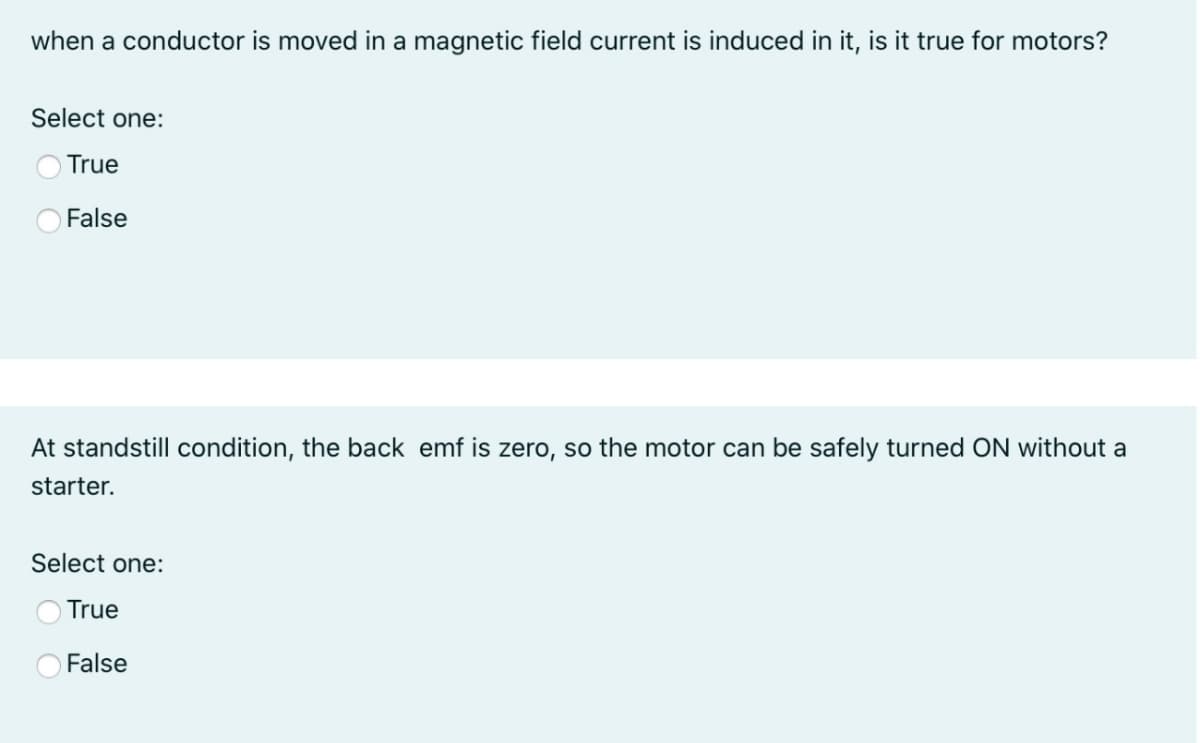 when a conductor is moved in a magnetic field current is induced in it, is it true for motors?
Select one:
O True
False
At standstill condition, the back emf is zero, so the motor can be safely turned ON without a
starter.
Select one:
True
False
