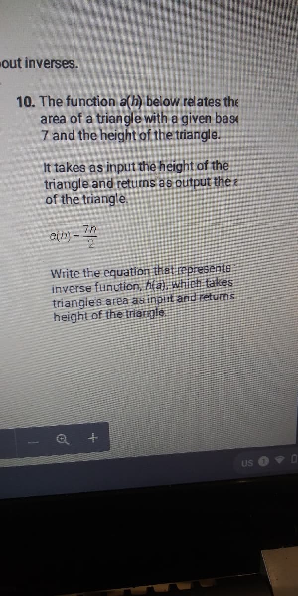 out inverses.
10. The function a(h) below relates the
area of a triangle with a given bası
7 and the height of the triangle.
It takes as input the height of the
triangle and returns as output the a
of the triangle.
7h
a(h)
Write the equation that represents
inverse function, h(a), which takes
triangle's area as input and returns
height of the trnangle.
US
