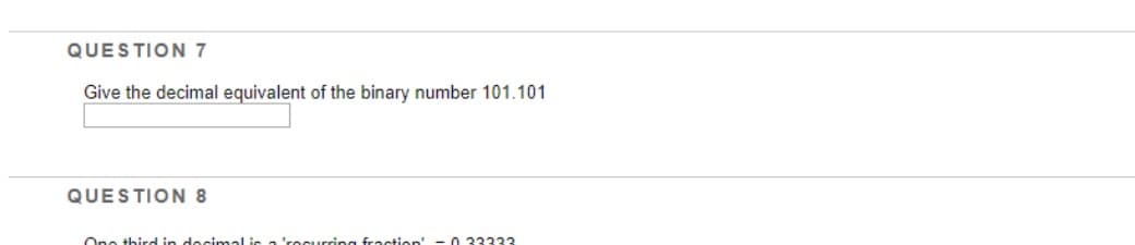 QUESTION 7
Give the decimal equivalent of the binary number 101.101
QUESTION 8
One third in decimal is a 'rocurring fraction - 0 33333