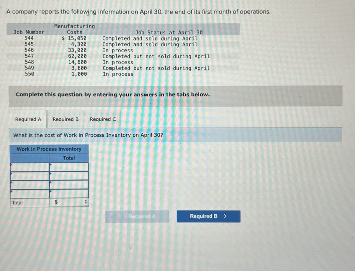 Job Number
544
$ 15,050
A company reports the following information on April 30, the end of its first month of operations.
Manufacturing
Costs
Job Status at April 30
Completed and sold during April
545
4,300
Completed and sold during April
546
33,000
In process
547
62,000
548
14,600
Completed but not sold during April
In process
549
3,600
550
1,000
Completed but not sold during April
In process
Complete this question by entering your answers in the tabs below.
Required A Required B
Required C
What is the cost of Work in Process Inventory on April 30?
Work in Process Inventory
Total
Total
$
0
Required A
Required B >