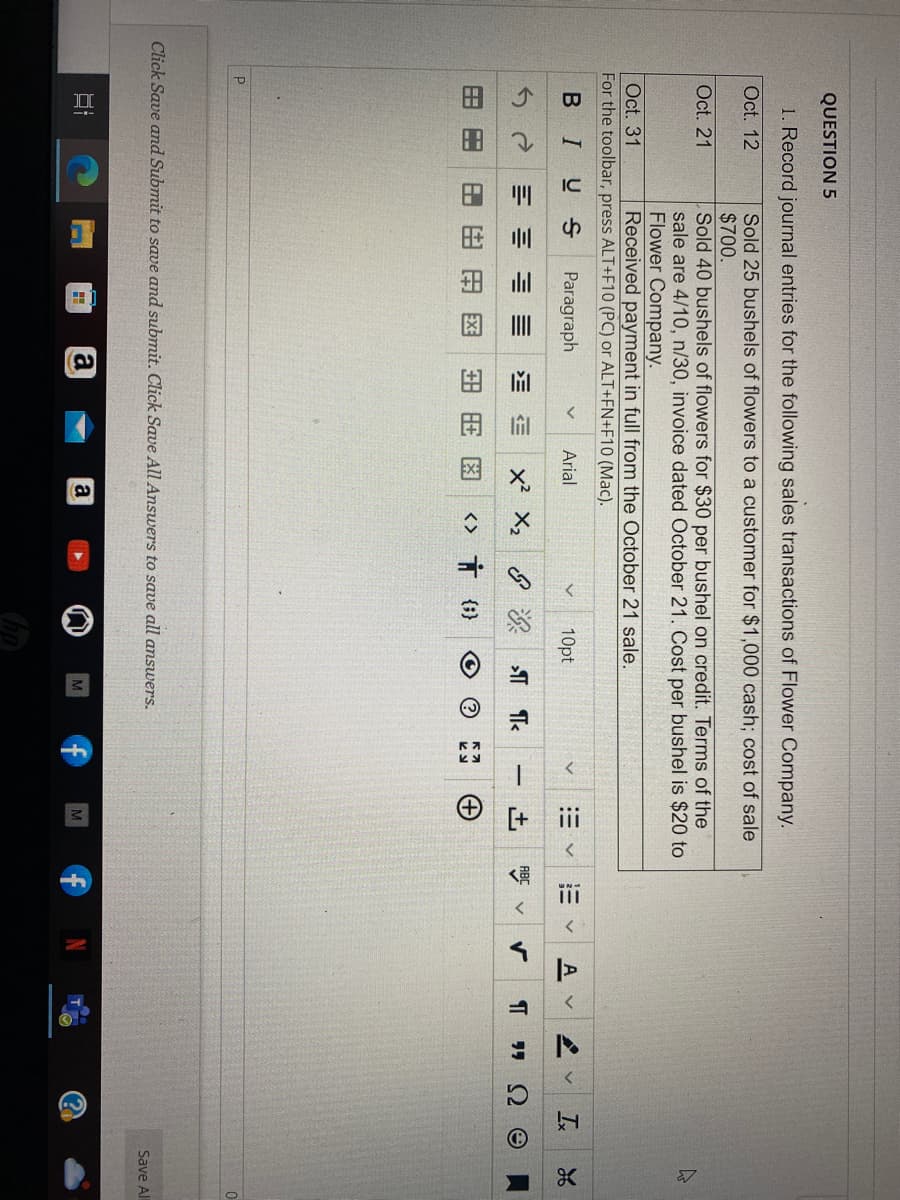 QUESTION 5
1. Record journal entries for the following sales transactions of Flower Company.
Oct. 12
Sold 25 bushels of flowers to a customer for $1,000 cash; cost of sale
$700.
Oct. 21
Oct. 31
For the toolbar, press ALT+F10 (PC) or ALT+FN+F10 (Mac).
B IUS Paragraph
Arial
HH
p
Sold 40 bushels of flowers for $30 per bushel on credit. Terms of the
sale are 4/10, n/30, invoice dated October 21. Cost per bushel is $20 to
Flower Company.
Received payment in full from the October 21 sale.
8.8
I
E 三三 EE X² X₂
田田日
+88
= a
10pt
&¶¶<
Click Save and Submit to save and submit. Click Save All Answers to save all answers.
a
V
<> † {} O
M
V
-
田く 描く
+]
+
M
g
>
A V
¶ ""
V Ix 26
Ω e
C₁
K
Save All