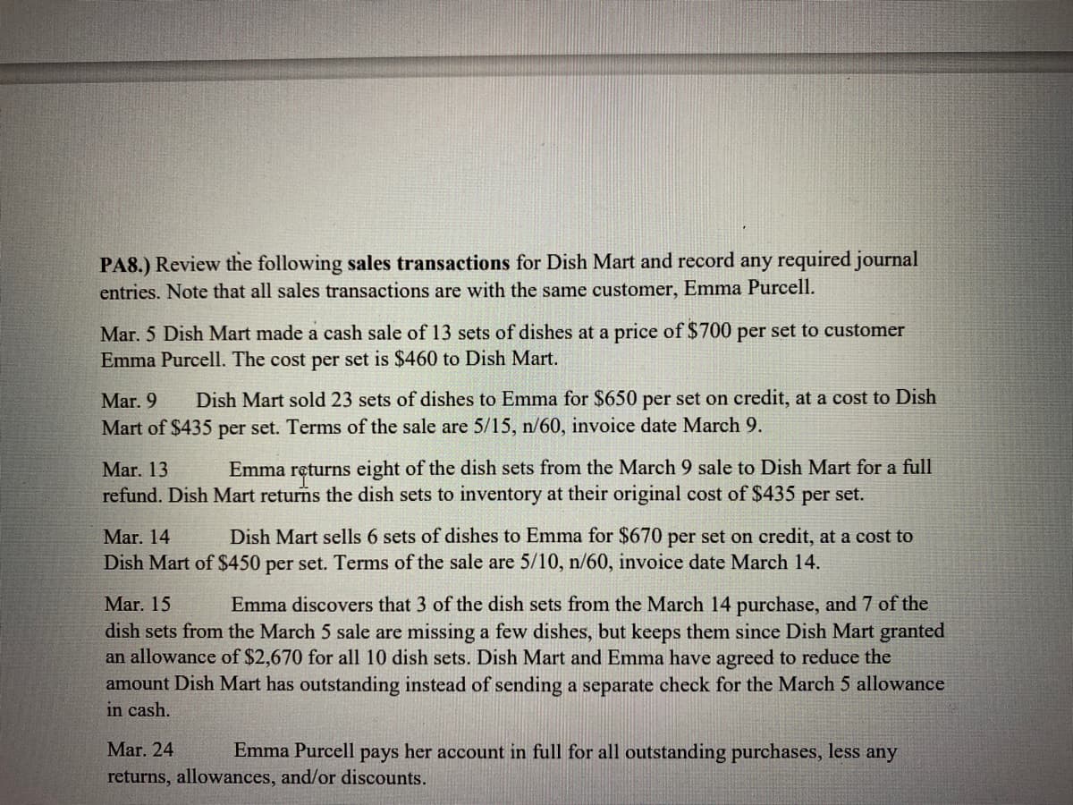 PA8.) Review the following sales transactions for Dish Mart and record any required journal
entries. Note that all sales transactions are with the same customer, Emma Purcell.
Mar. 5 Dish Mart made a cash sale of 13 sets of dishes at a price of $700 per set to customer
Emma Purcell. The cost per set is $460 to Dish Mart.
Mar. 9 Dish Mart sold 23 sets of dishes to Emma for $650 per set on credit, at a cost to Dish
Mart of $435 per set. Terms of the sale are 5/15, n/60, invoice date March 9.
Mar. 13 Emma returns eight of the dish sets from the March 9 sale to Dish Mart for a full
refund. Dish Mart returns the dish sets to inventory at their original cost of $435 per set.
Mar. 14
Dish Mart sells 6 sets of dishes to Emma for $670 per set on credit, at a cost to
Dish Mart of $450 per set. Terms of the sale are 5/10, n/60, invoice date March 14.
Mar. 15
Emma discovers that 3 of the dish sets from the March 14 purchase, and 7 of the
dish sets from the March 5 sale are missing a few dishes, but keeps them since Dish Mart granted
an allowance of $2,670 for all 10 dish sets. Dish Mart and Emma have agreed to reduce the
amount Dish Mart has outstanding instead of sending a separate check for the March 5 allowance
in cash.
Mar. 24
Emma Purcell pays her account in full for all outstanding purchases, less any
returns, allowances, and/or discounts.